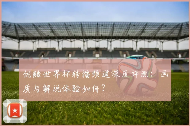 优酷世界杯转播频道深度评测：画质与解说体验如何？