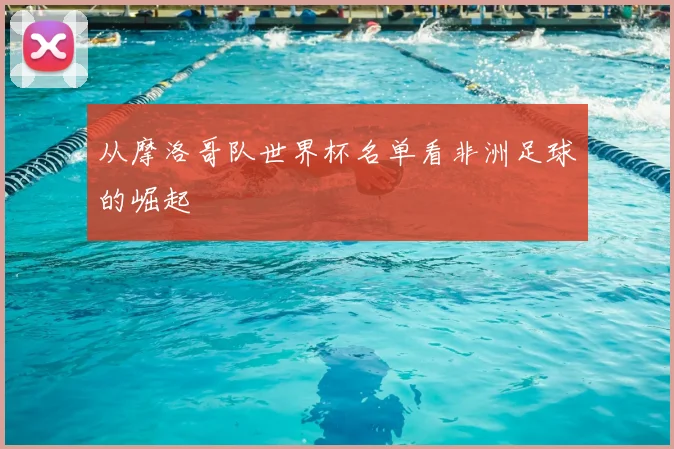 从摩洛哥队世界杯名单看非洲足球的崛起