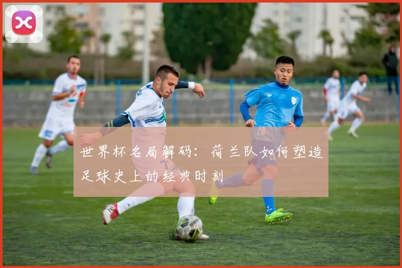 世界杯名局解码:荷兰队如何塑造足球史上的经典时刻