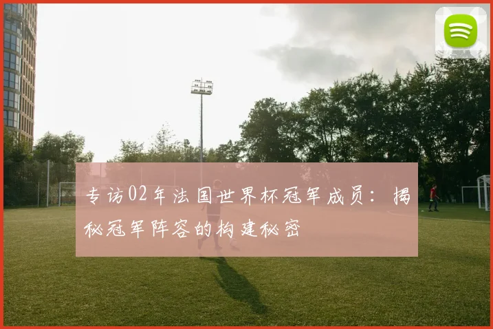 专访02年法国世界杯冠军成员:揭秘冠军阵容的构建秘密