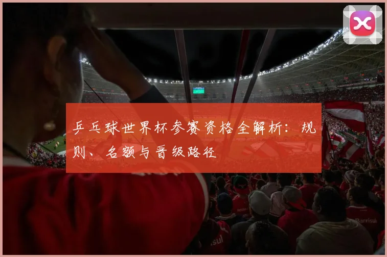 乒乓球世界杯参赛资格全解析：规则、名额与晋级路径