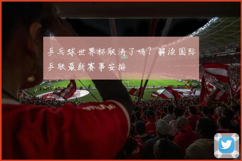 乒乓球世界杯取消了吗？解读国际乒联最新赛事安排