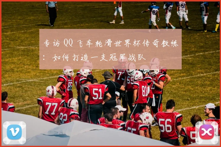 专访 QQ 飞车轮滑世界杯传奇教练:如何打造一支冠军战队