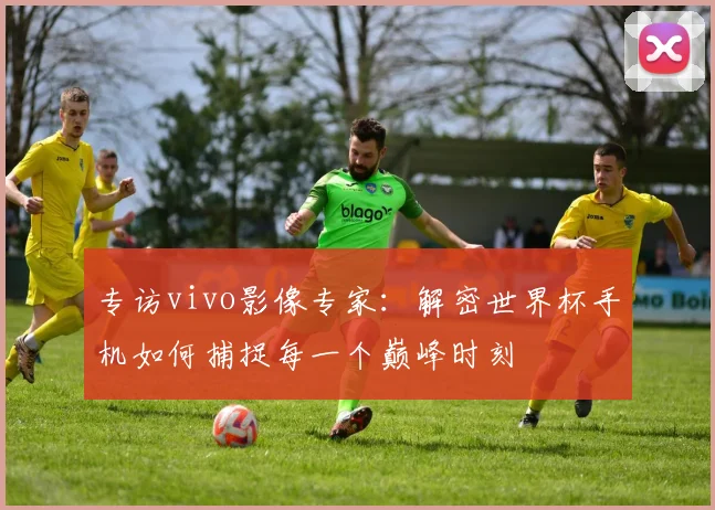 专访vivo影像专家:解密世界杯手机如何捕捉每一个巅峰时刻