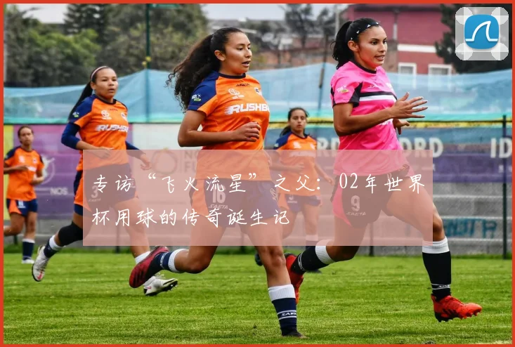 专访“飞火流星”之父:02年世界杯用球的传奇诞生记