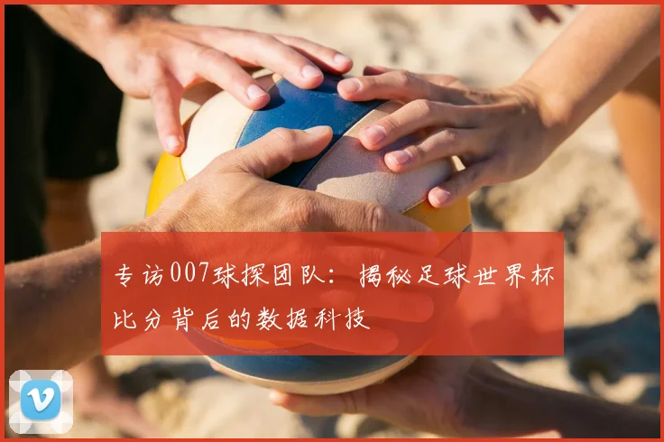 专访007球探团队:揭秘足球世界杯比分背后的数据科技