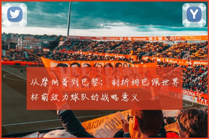 从摩纳哥到巴黎：剖析姆巴佩世界杯前效力球队的战略意义