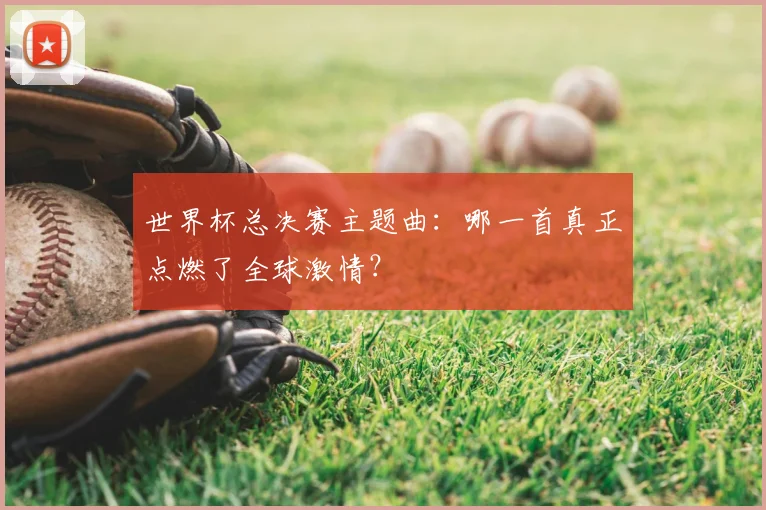 世界杯总决赛主题曲:哪一首真正点燃了全球激情?