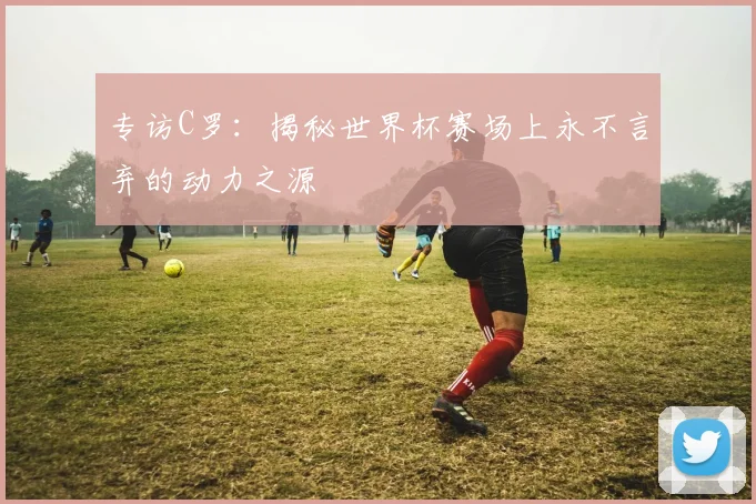 专访C罗:揭秘世界杯赛场上永不言弃的动力之源