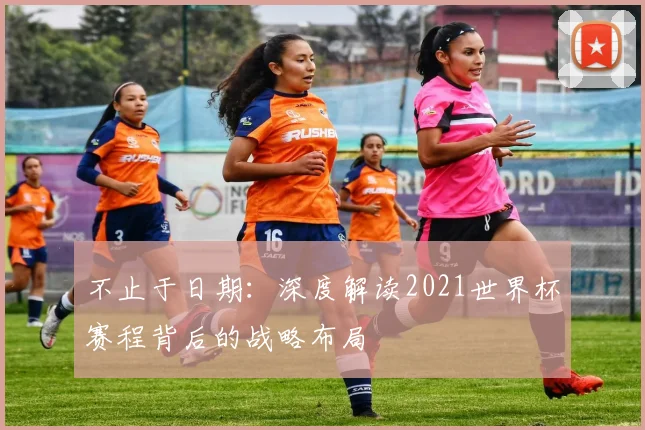不止于日期:深度解读2021世界杯赛程背后的战略布局