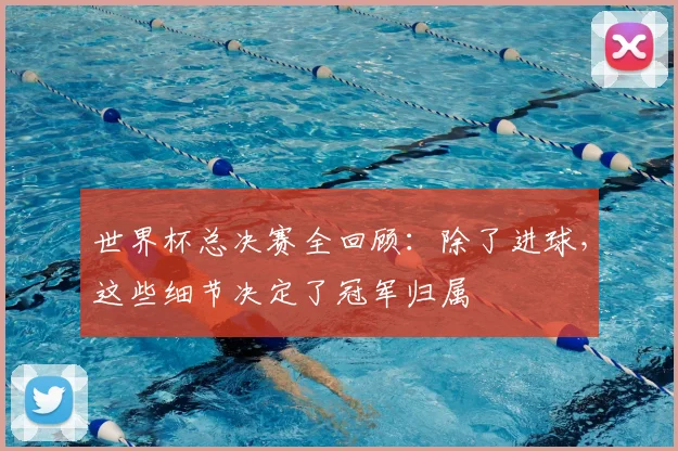 世界杯总决赛全回顾:除了进球,这些细节决定了冠军归属