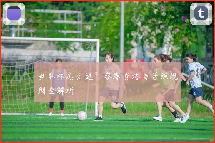 世界杯怎么进?参赛资格与晋级规则全解析